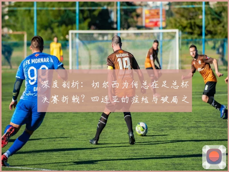 深度剖析：切尔西为何总在足总杯决赛折戟？四连亚的症结与破局之道
