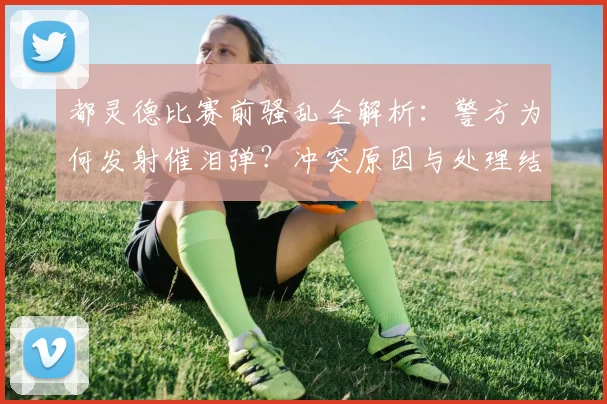 都灵德比赛前骚乱全解析：警方为何发射催泪弹？冲突原因与处理结果深度追踪