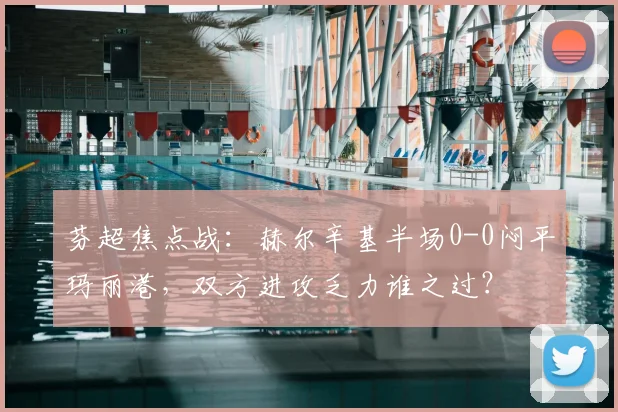 芬超焦点战：赫尔辛基半场0-0闷平玛丽港，双方进攻乏力谁之过？